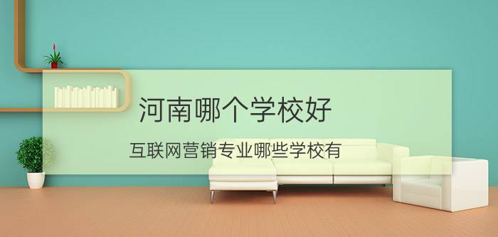 河南哪个学校好 互联网营销专业哪些学校有？哪个学校的口碑好呢？